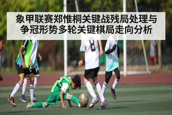 象甲联赛郑惟桐关键战残局处理与争冠形势多轮关键棋局走向分析（kaiyun）